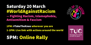 Saturday 20 March #WorldAgainstRacism - Fighting Racism, Islamophobia, Antisemitism & Fascism | 1pm: #TakeTheKnee wherever you are | 1-2pm: Live link with actions around the world | 5pm: Online Rally